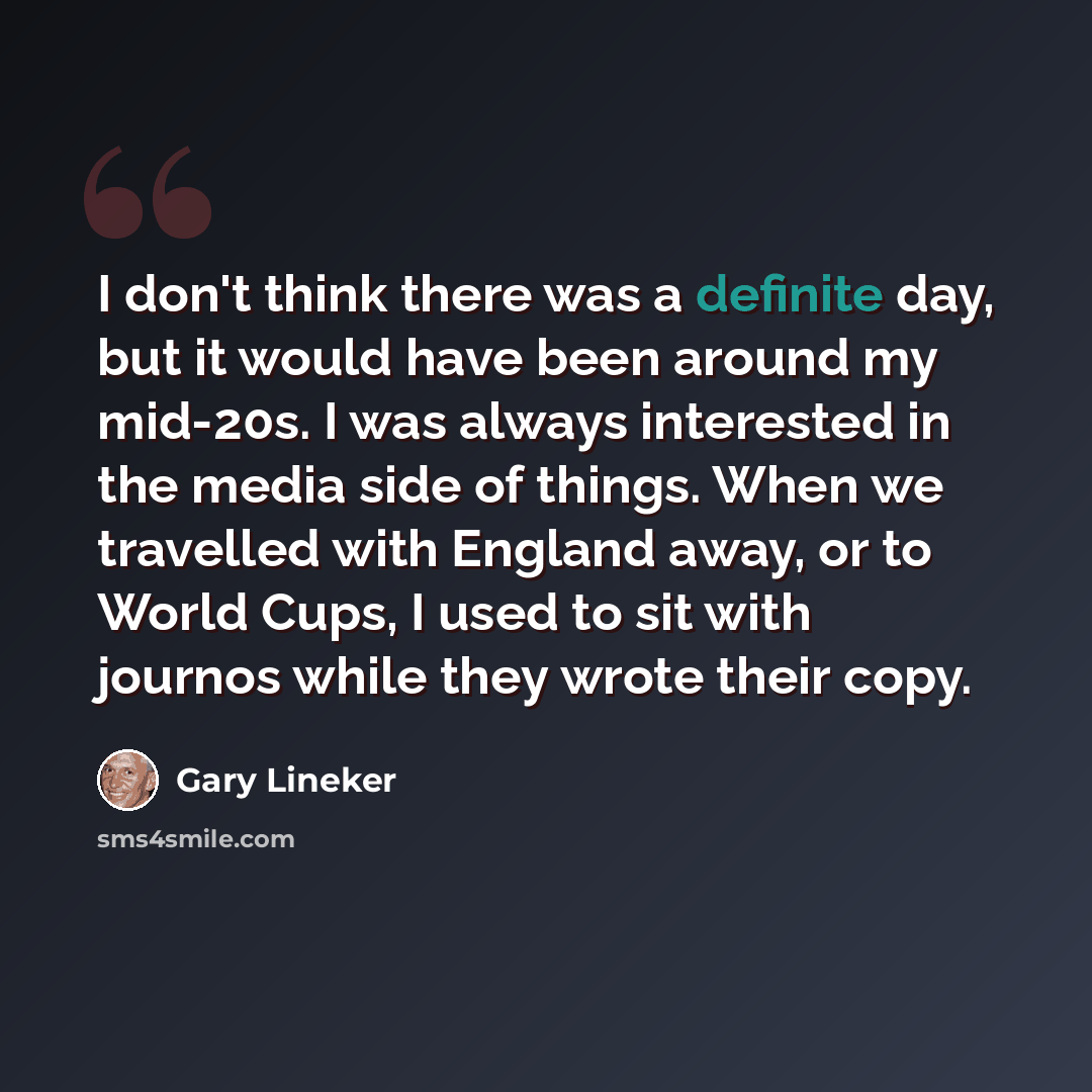 “I don't think there was a definite day, but it would have been around my mid-20s. I was always interested in the media side of things. When we travelled with England away, or to World Cups, I used to sit with journos while they wrote their copy.” quote by Gary Lineker