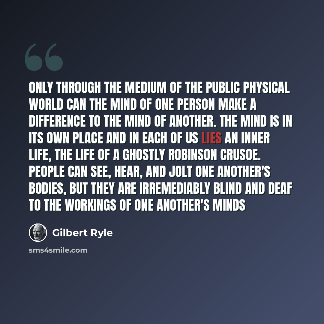 “Only through the medium of the public physical world can the mind of one person make a difference to the mind of another. The mind is in its own place and in each of us lies an inner life, the life of a ghostly Robinson Crusoe. People can see, hear, and jolt one another's bodies, but they are…” quote by Gilbert Ryle