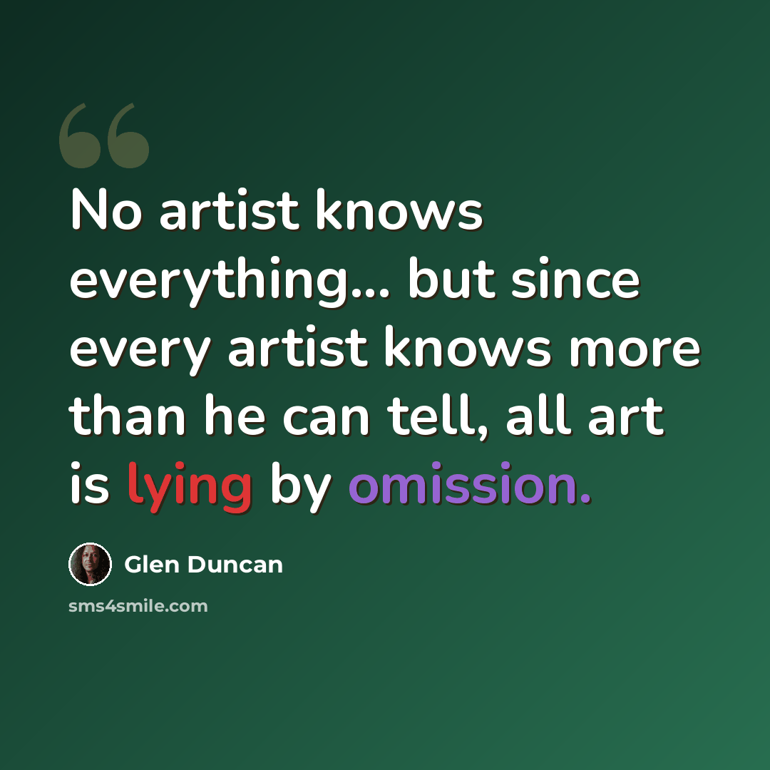 “No artist knows everything... but since every artist knows more than he can tell, all art is lying by omission.” quote by Glen Duncan