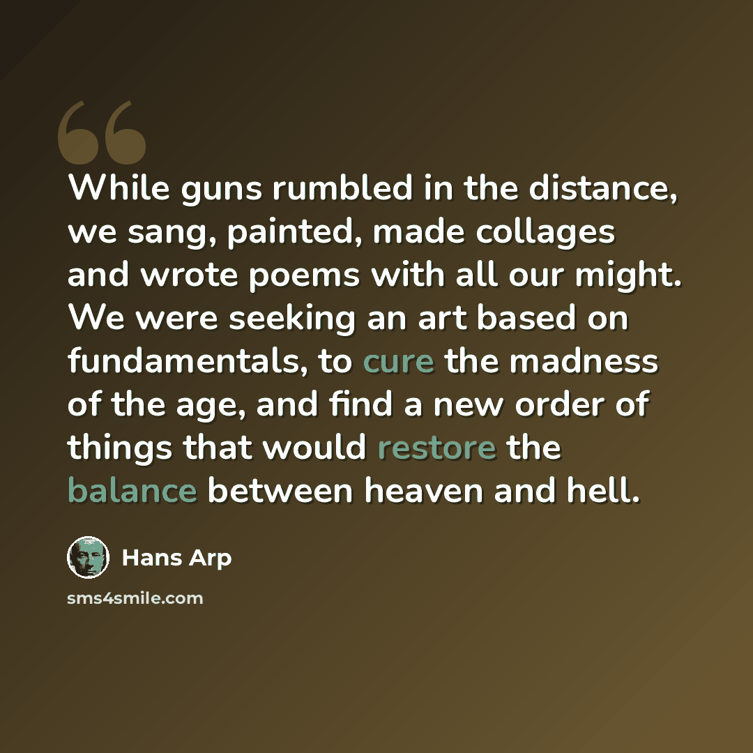 “While guns rumbled in the distance, we sang, painted, made collages and wrote poems with all our might. We were seeking an art based on fundamentals, to cure the madness of the age, and find a new order of things that would restore the balance between heaven and hell.” quote by Hans Arp
