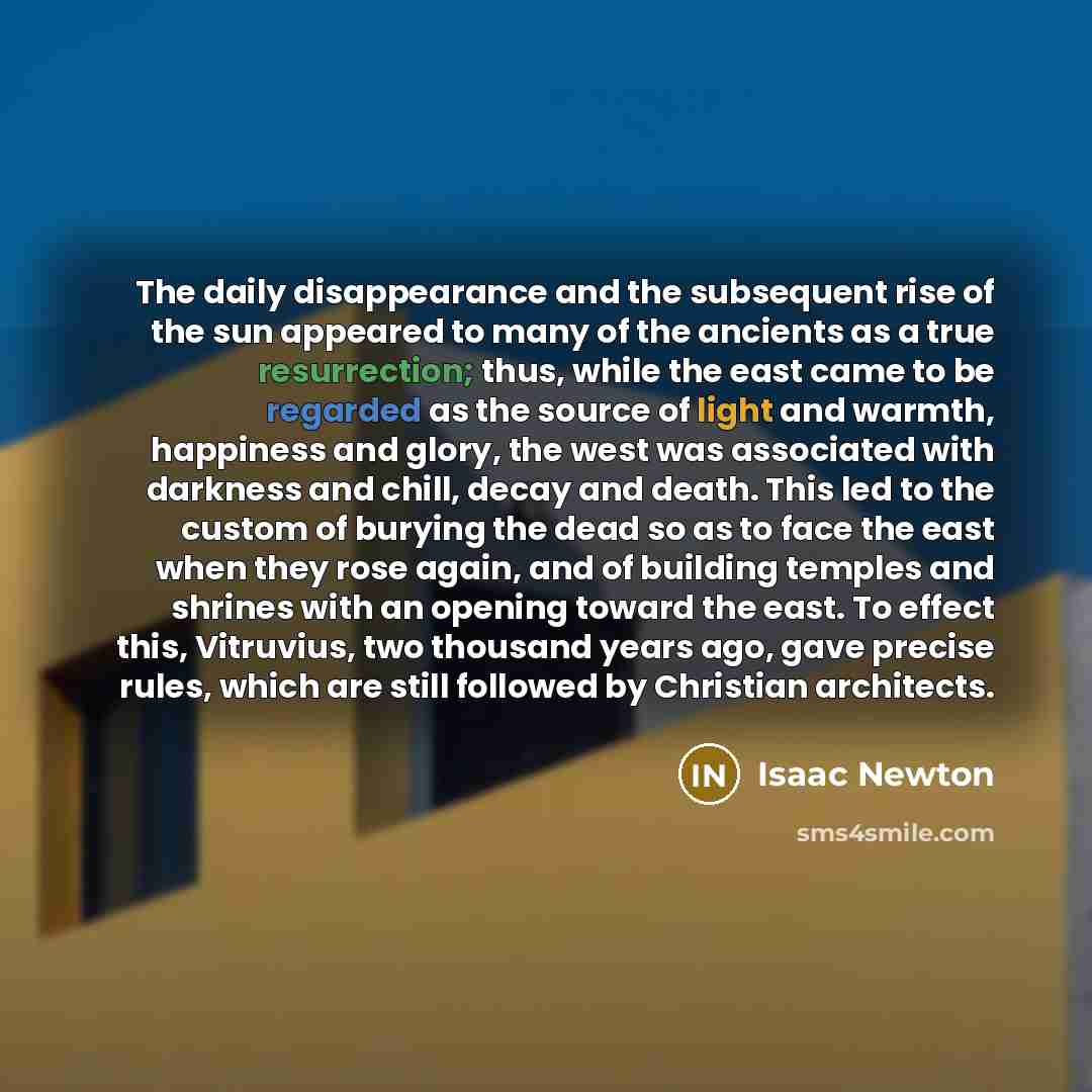 “The daily disappearance and the subsequent rise of the sun appeared to many of the ancients as a true resurrection; thus, while the east came to be regarded as the source of light and warmth, happiness and glory, the west was associated with darkness and chill, decay and death. This led to the…” quote by Isaac Newton