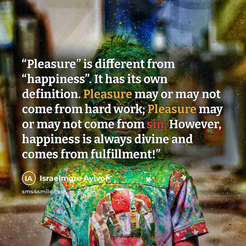 “Pleasure” is different from “happiness”. It has its own definition. Pleasure may or may not come from hard work; Pleasure may or may not come from sin; However, happiness is always divine and comes from fulfillment!” quote by Israelmore Ayivor
