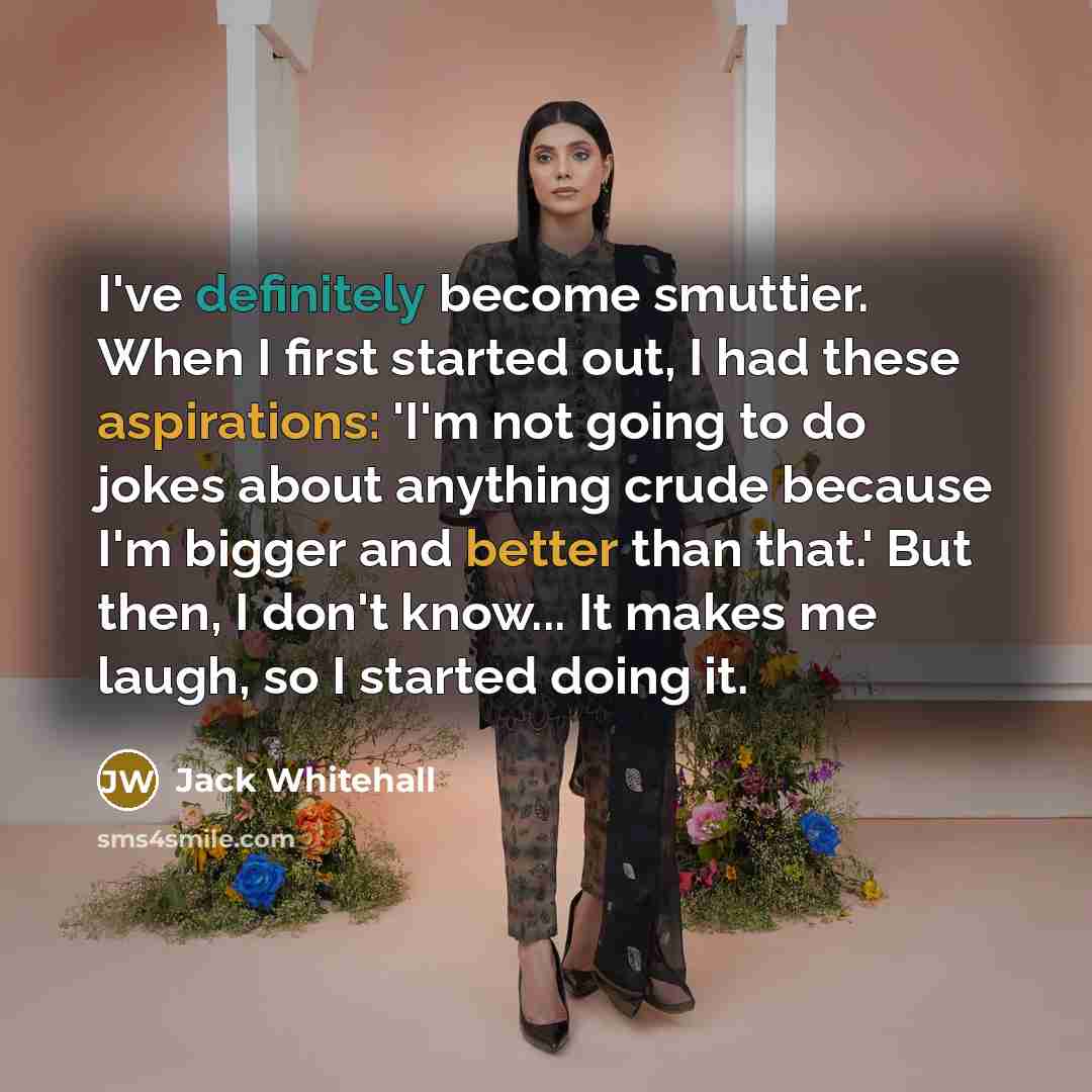 “I've definitely become smuttier. When I first started out, I had these aspirations: 'I'm not going to do jokes about anything crude because I'm bigger and better than that.' But then, I don't know... It makes me laugh, so I started doing it.” quote by Jack Whitehall