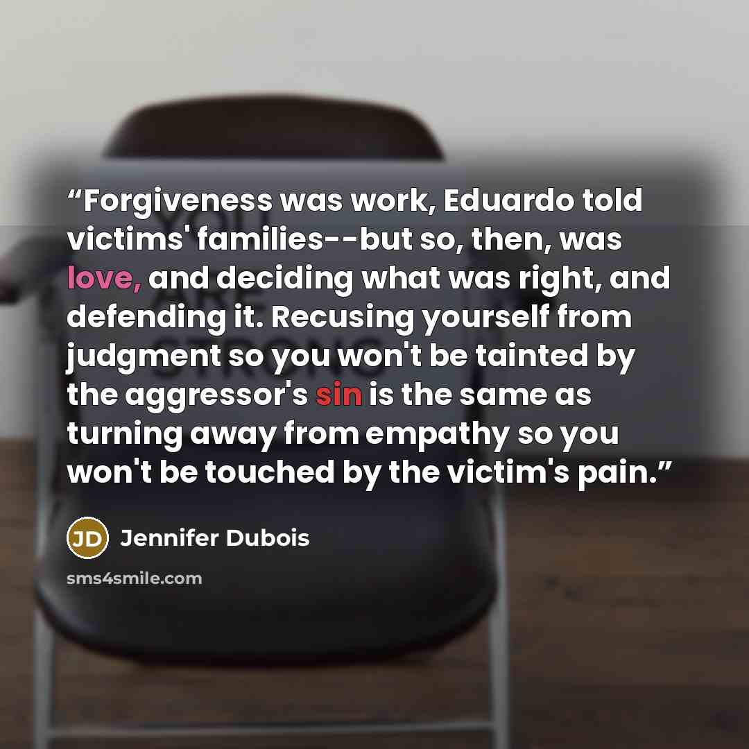 “Forgiveness was work, Eduardo told victims' families--but so, then, was love, and deciding what was right, and defending it. Recusing yourself from judgment so you won't be tainted by the aggressor's sin is the same as turning away from empathy so you won't be touched by the victim's pain.” quote by Jennifer duBois