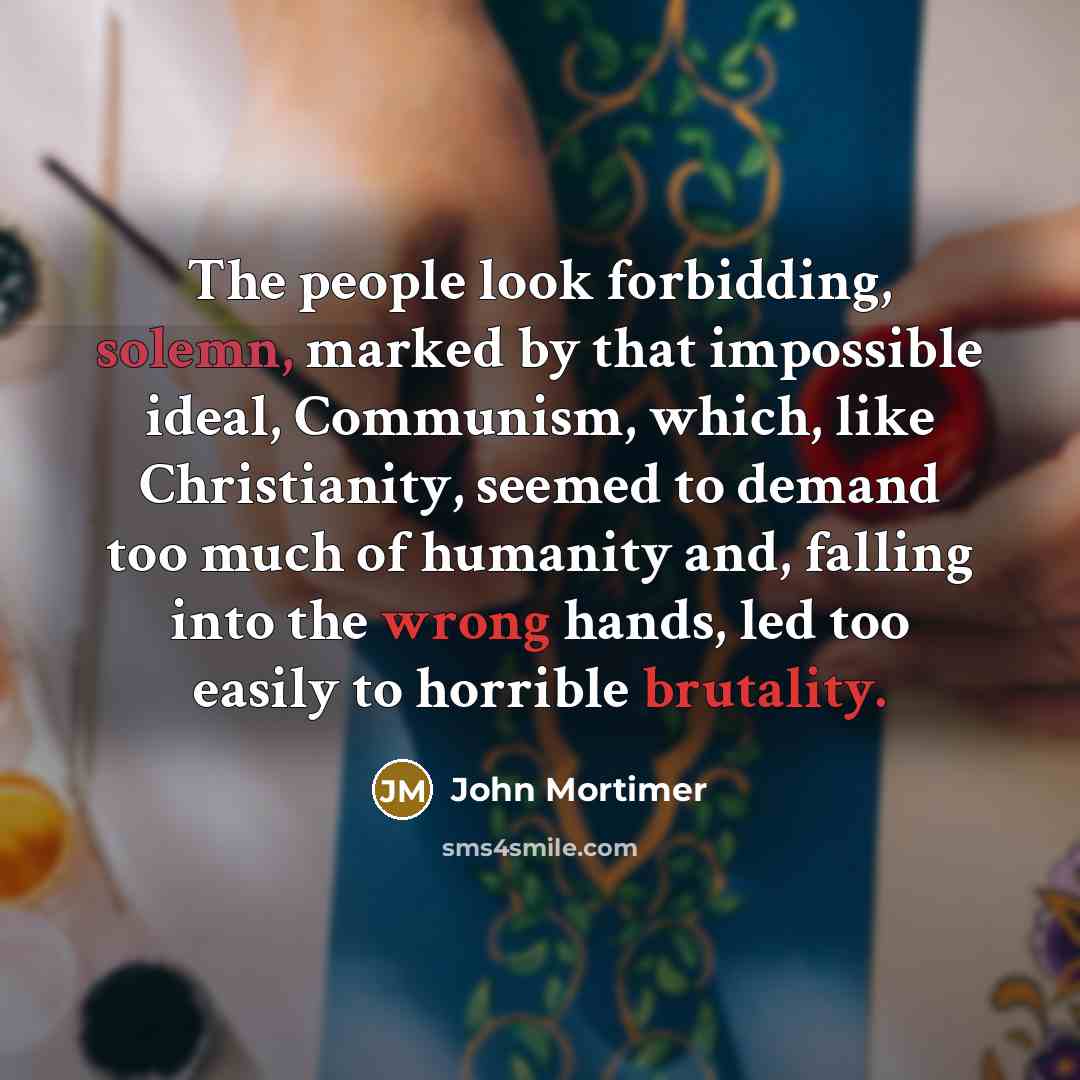 “The people look forbidding, solemn, marked by that impossible ideal, Communism, which, like Christianity, seemed to demand too much of humanity and, falling into the wrong hands, led too easily to horrible brutality.” quote by John Mortimer