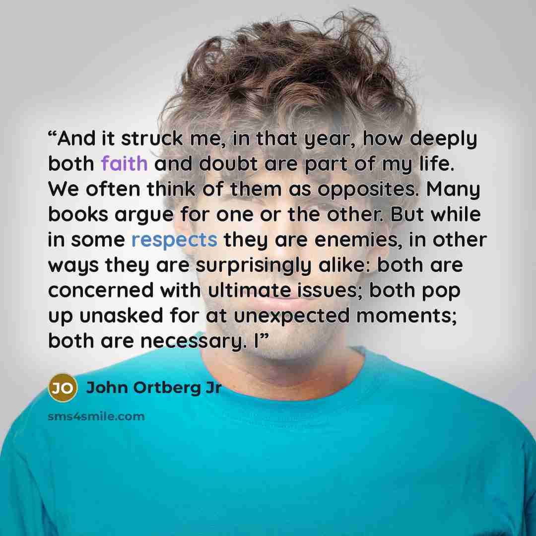 “And it struck me, in that year, how deeply both faith and doubt are part of my life. We often think of them as opposites. Many books argue for one or the other. But while in some respects they are enemies, in other ways they are surprisingly alike: both are concerned with ultimate issues; both pop…” quote by John Ortberg Jr