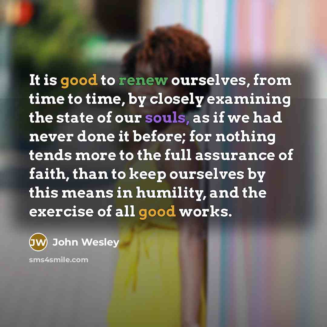 “It is good to renew ourselves, from time to time, by closely examining the state of our souls, as if we had never done it before; for nothing tends more to the full assurance of faith, than to keep ourselves by this means in humility, and the exercise of all good works.” quote by John Wesley
