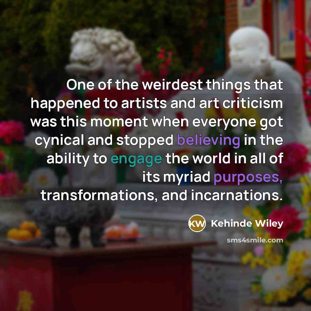 “One of the weirdest things that happened to artists and art criticism was this moment when everyone got cynical and stopped believing in the ability to engage the world in all of its myriad purposes, transformations, and incarnations.” quote by Kehinde Wiley