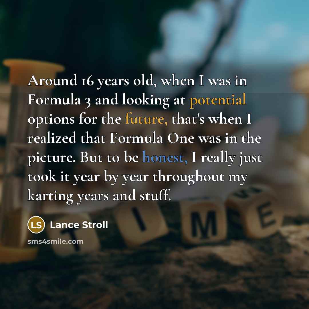 “Around 16 years old, when I was in Formula 3 and looking at potential options for the future, that's when I realized that Formula One was in the picture. But to be honest, I really just took it year by year throughout my karting years and stuff.” quote by Lance Stroll