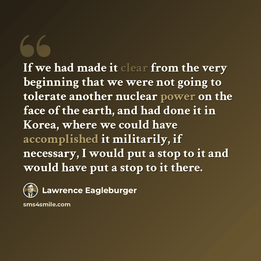 “If we had made it clear from the very beginning that we were not going to tolerate another nuclear power on the face of the earth, and had done it in Korea, where we could have accomplished it militarily, if necessary, I would put a stop to it and would have put a stop to it there.” quote by Lawrence Eagleburger