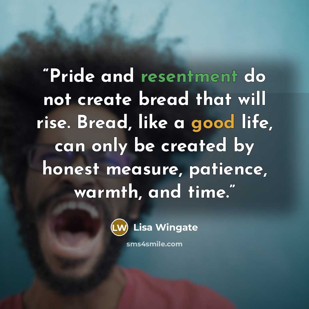 “Pride and resentment do not create bread that will rise. Bread, like a good life, can only be created by honest measure, patience, warmth, and time.” quote by Lisa Wingate