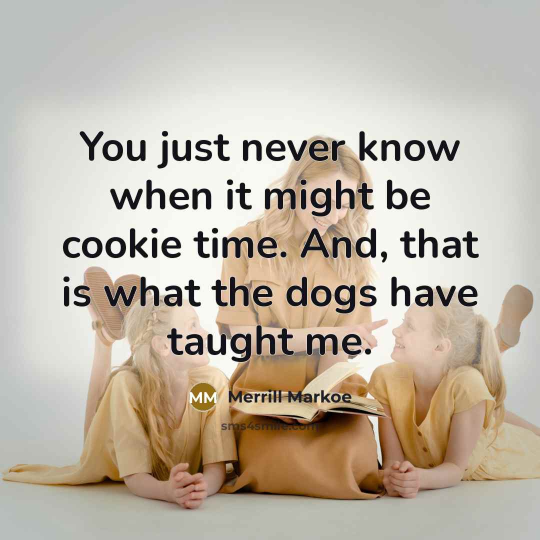 “You just never know when it might be cookie time. And, that is what the dogs have taught me.” quote by Merrill Markoe