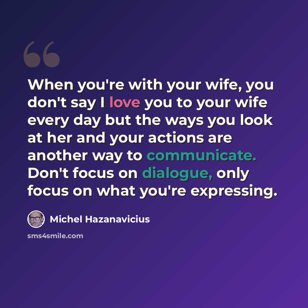 “When you're with your wife, you don't say I love you to your wife every day but the ways you look at her and your actions are another way to communicate. Don't focus on dialogue, only focus on what you're expressing.” quote by Michel Hazanavicius