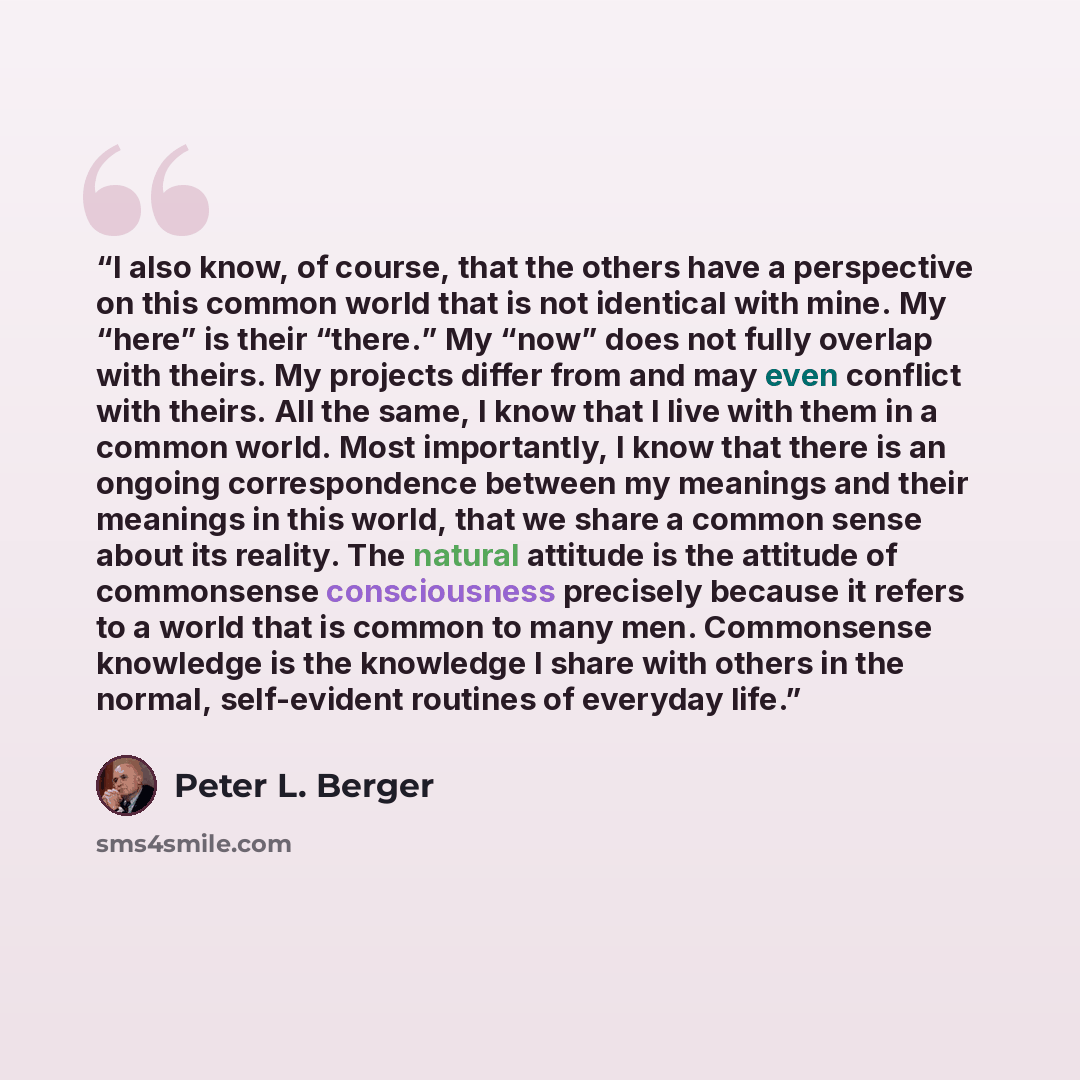 “I also know, of course, that the others have a perspective on this common world that is not identical with mine. My “here” is their “there.” My “now” does not fully overlap with theirs. My projects differ from and may even conflict with theirs. All the same, I know that I live with them in a…” quote by Peter L. Berger