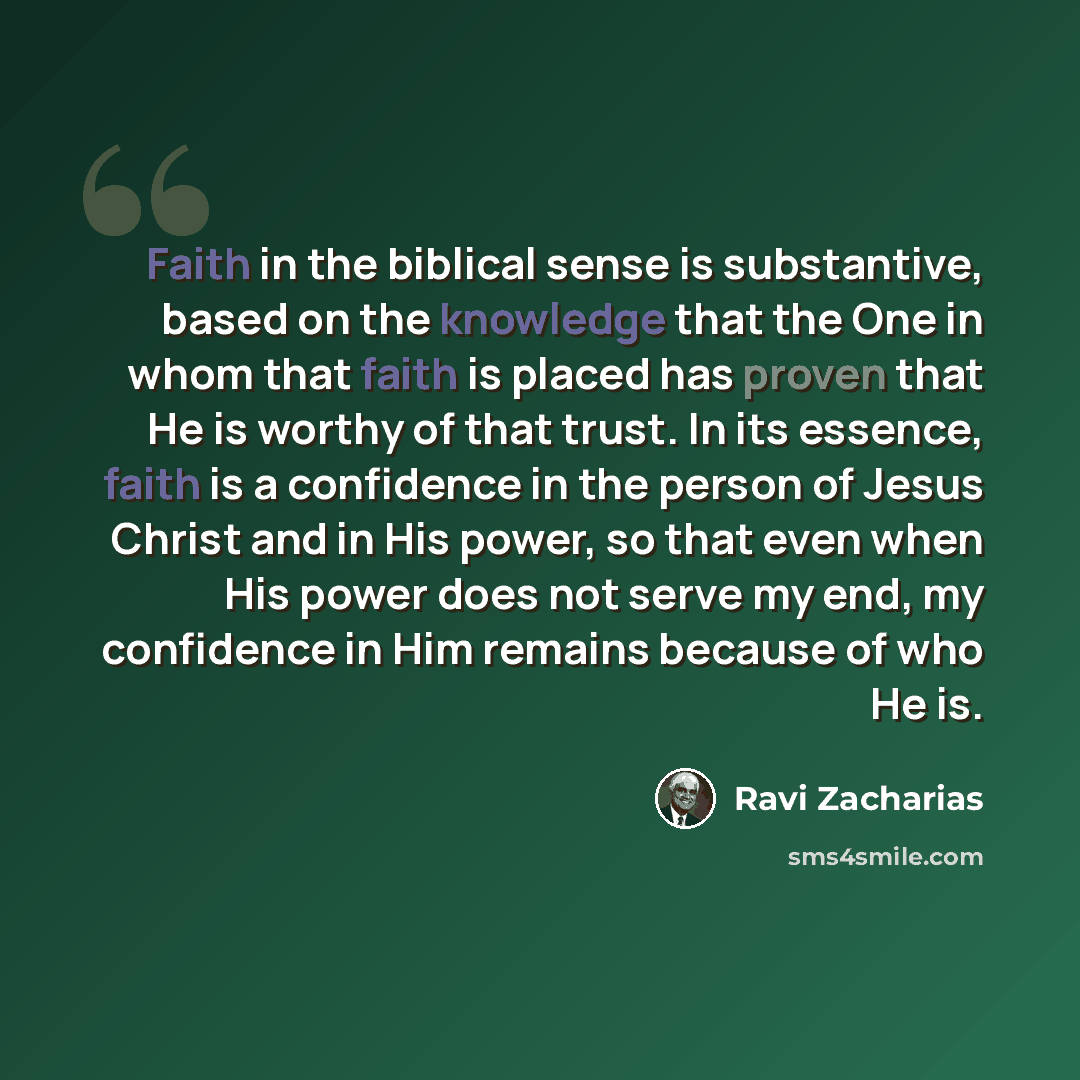 “Faith in the biblical sense is substantive, based on the knowledge that the One in whom that faith is placed has proven that He is worthy of that trust. In its essence, faith is a confidence in the person of Jesus Christ and in His power, so that even when His power does not serve my end, my…” quote by Ravi Zacharias