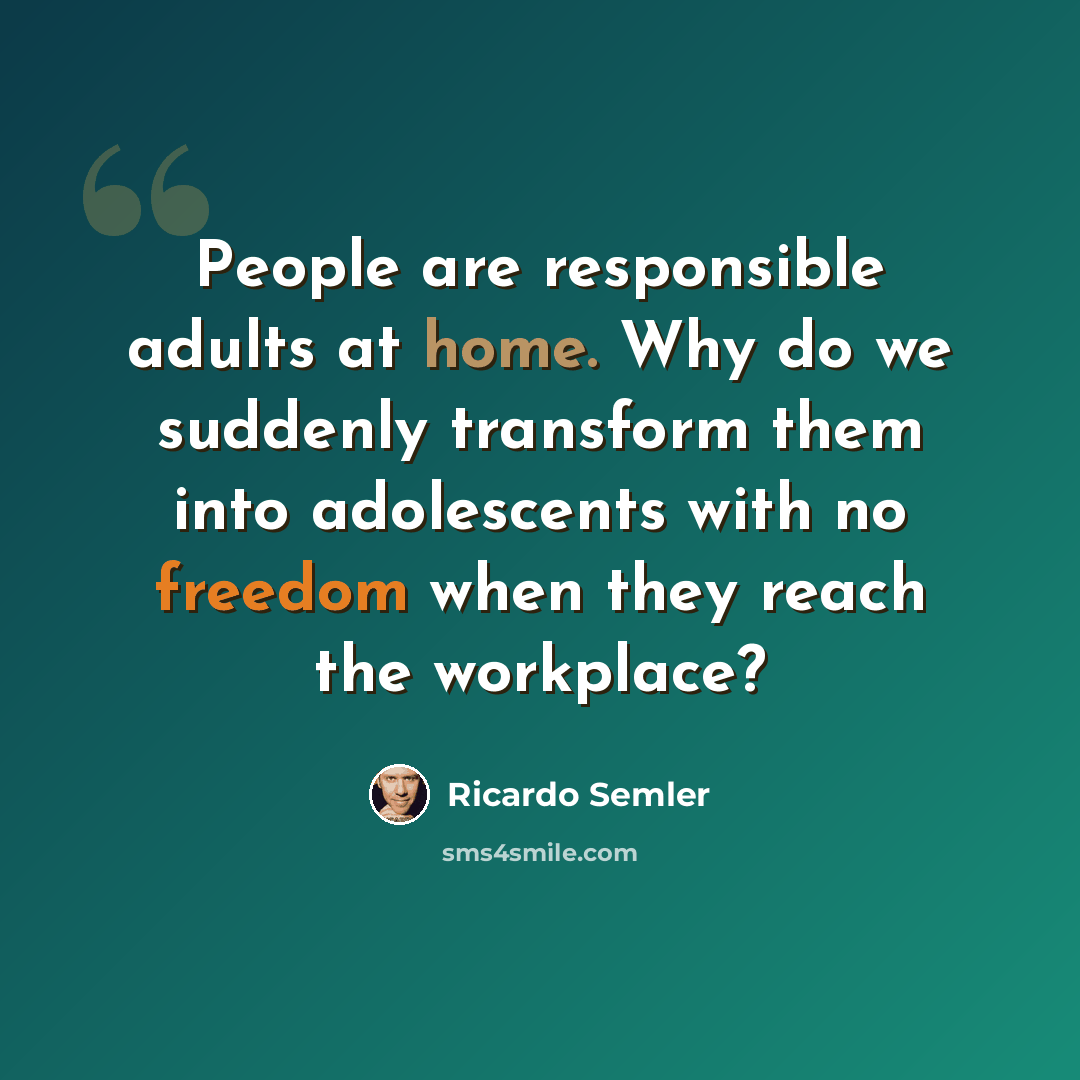 “People are responsible adults at home. Why do we suddenly transform them into adolescents with no freedom when they reach the workplace?” quote by Ricardo Semler