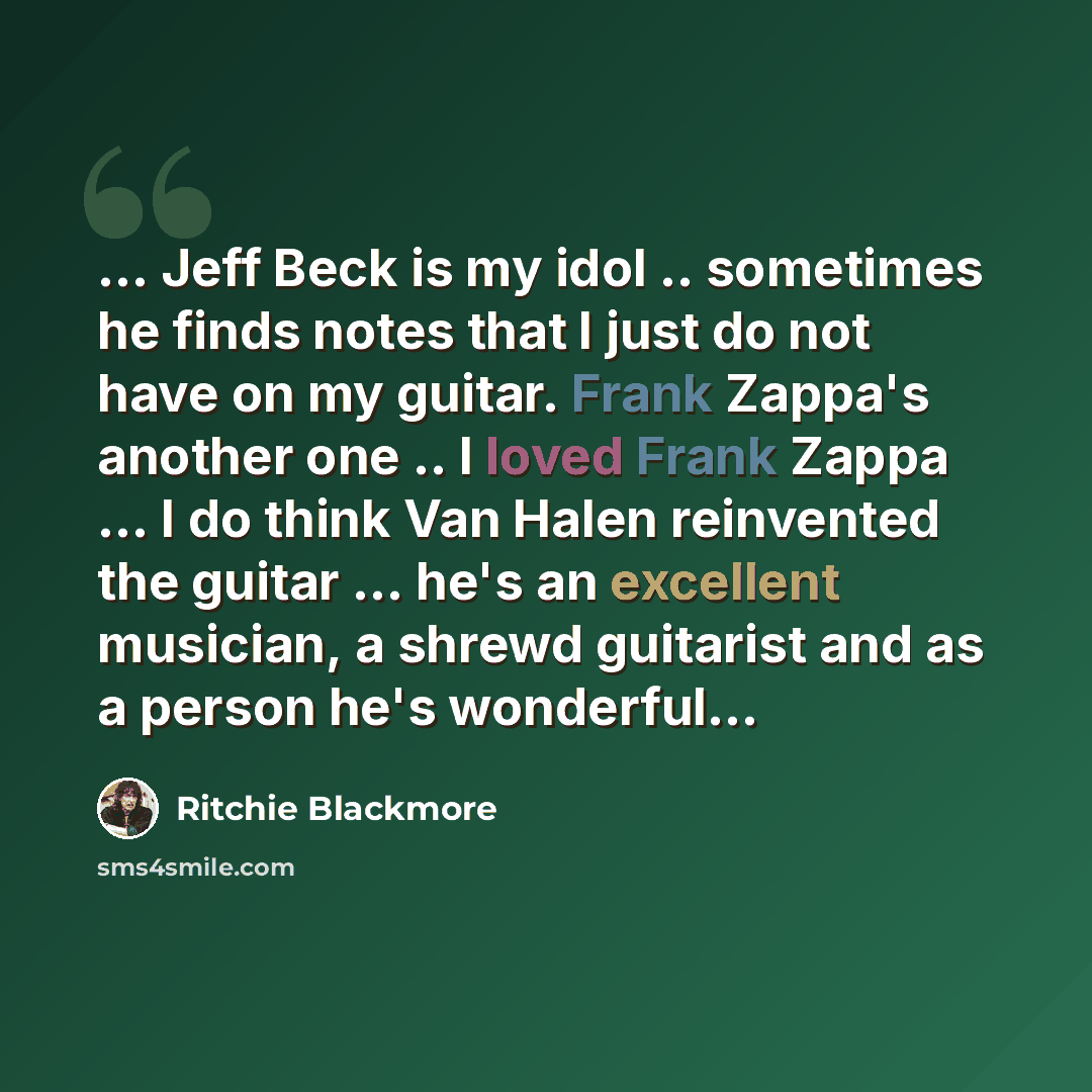 “... Jeff Beck is my idol .. sometimes he finds notes that I just do not have on my guitar. Frank Zappa's another one .. I loved Frank Zappa ... I do think Van Halen reinvented the guitar ... he's an excellent musician, a shrewd guitarist and as a person he's wonderful...” quote by Ritchie Blackmore