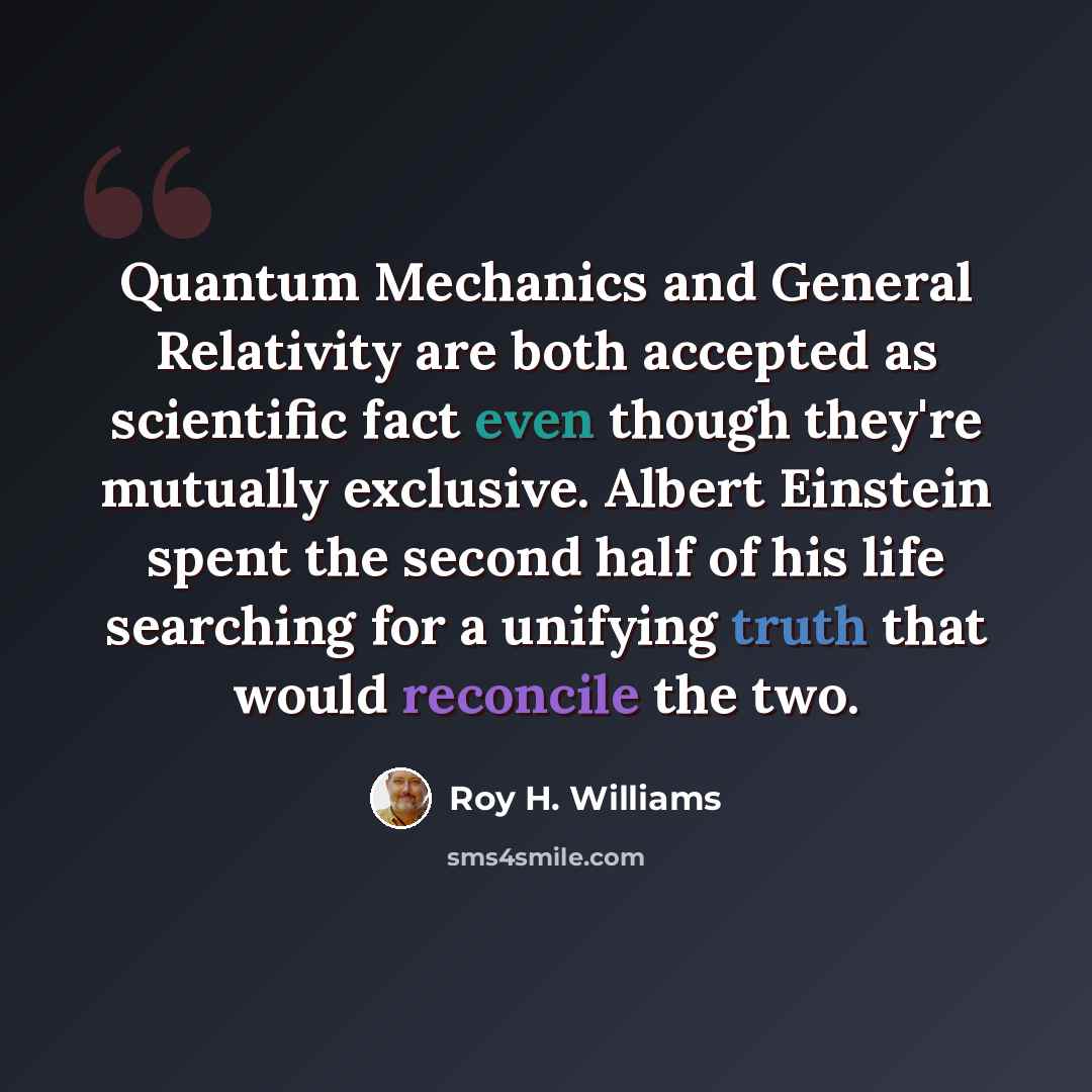 “Quantum Mechanics and General Relativity are both accepted as scientific fact even though they're mutually exclusive. Albert Einstein spent the second half of his life searching for a unifying truth that would reconcile the two.” quote by Roy H. Williams