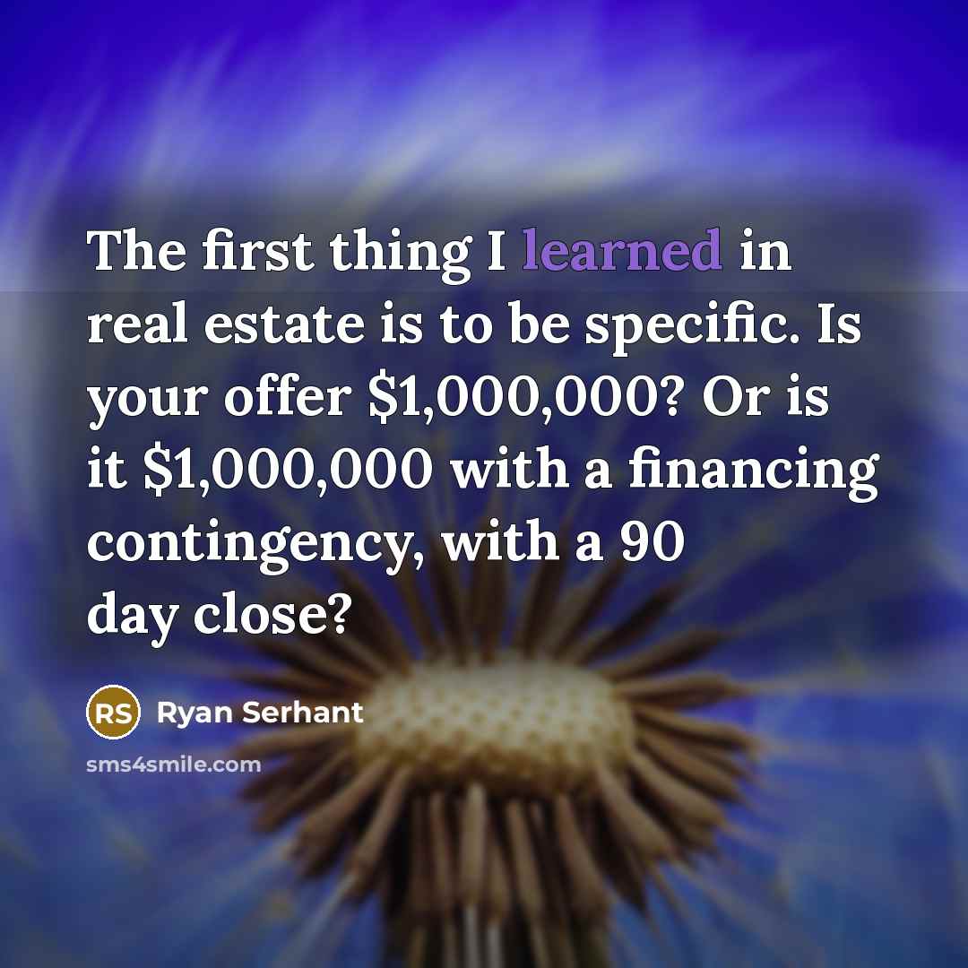 “The first thing I learned in real estate is to be specific. Is your offer $1,000,000? Or is it $1,000,000 with a financing contingency, with a 90 day close?” quote by Ryan Serhant