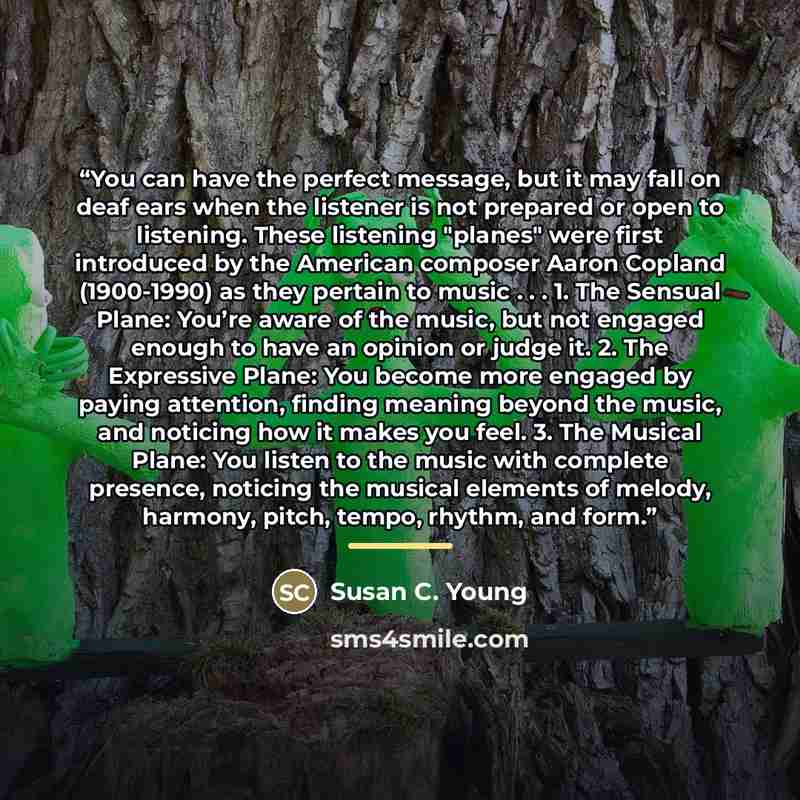 “You can have the perfect message, but it may fall on deaf ears when the listener is not prepared or open to listening. These listening "planes" were first introduced by the American composer Aaron Copland (1900-1990) as they pertain to music . . . 1. The Sensual Plane: You’re aware of the music…” quote by Susan C. Young
