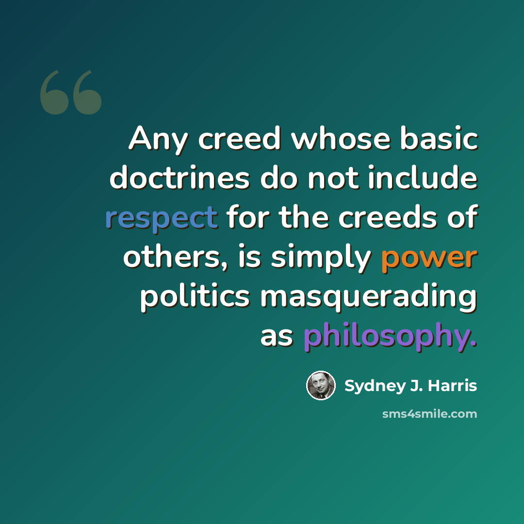 “Any creed whose basic doctrines do not include respect for the creeds of others, is simply power politics masquerading as philosophy.” quote by Sydney J. Harris