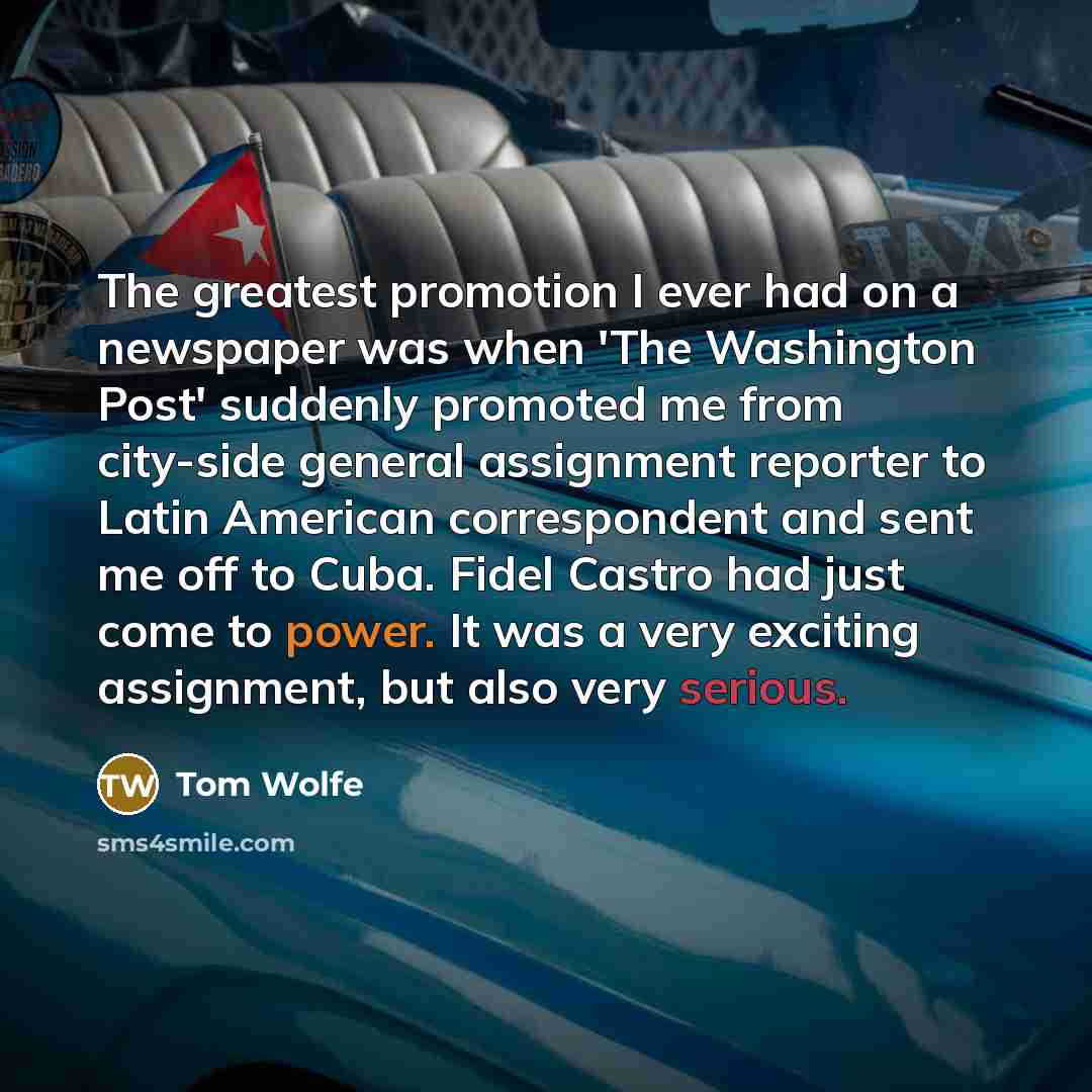 “The greatest promotion I ever had on a newspaper was when 'The Washington Post' suddenly promoted me from city-side general assignment reporter to Latin American correspondent and sent me off to Cuba. Fidel Castro had just come to power. It was a very exciting assignment, but also very serious.” quote by Tom Wolfe
