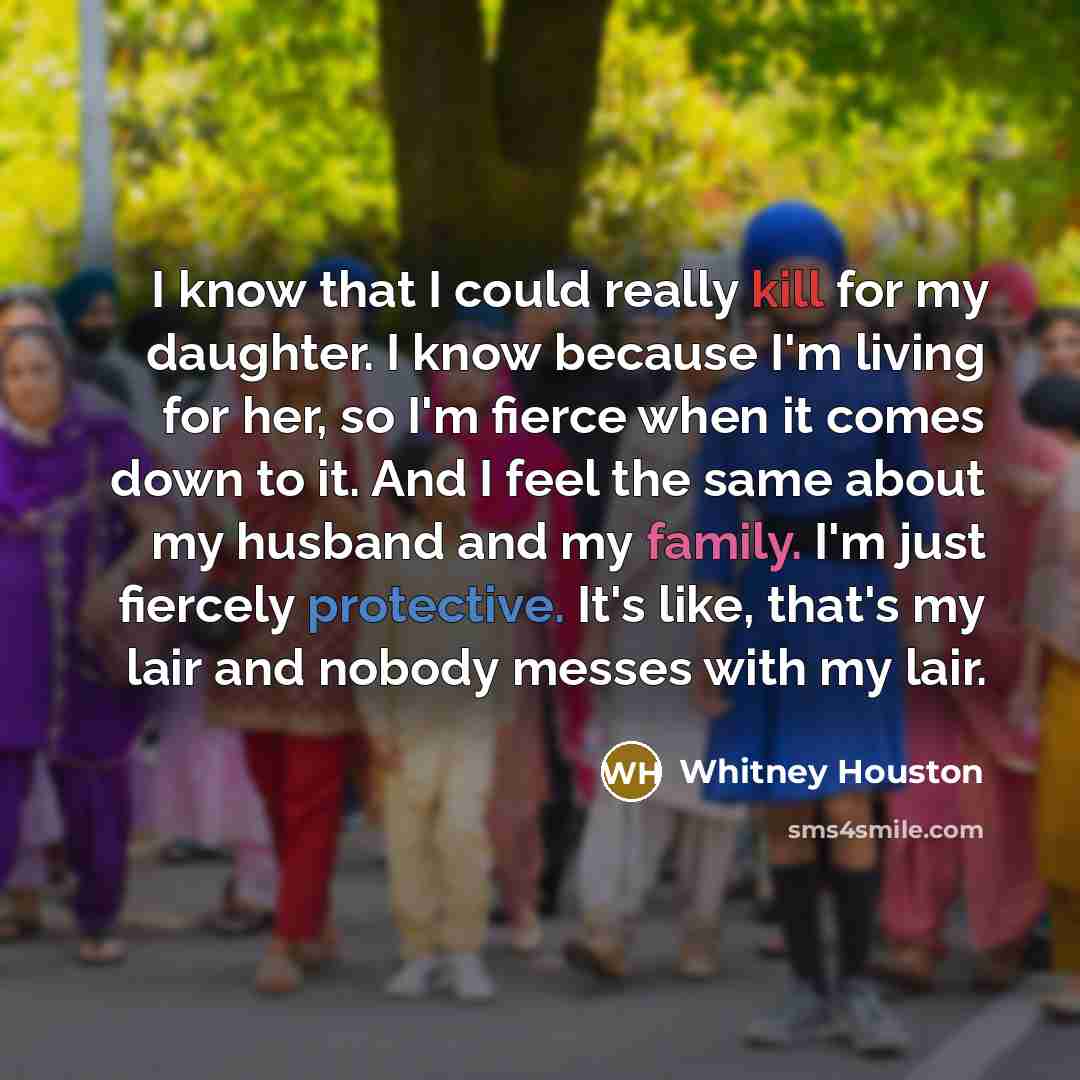 “I know that I could really kill for my daughter. I know because I'm living for her, so I'm fierce when it comes down to it. And I feel the same about my husband and my family. I'm just fiercely protective. It's like, that's my lair and nobody messes with my lair.” quote by Whitney Houston