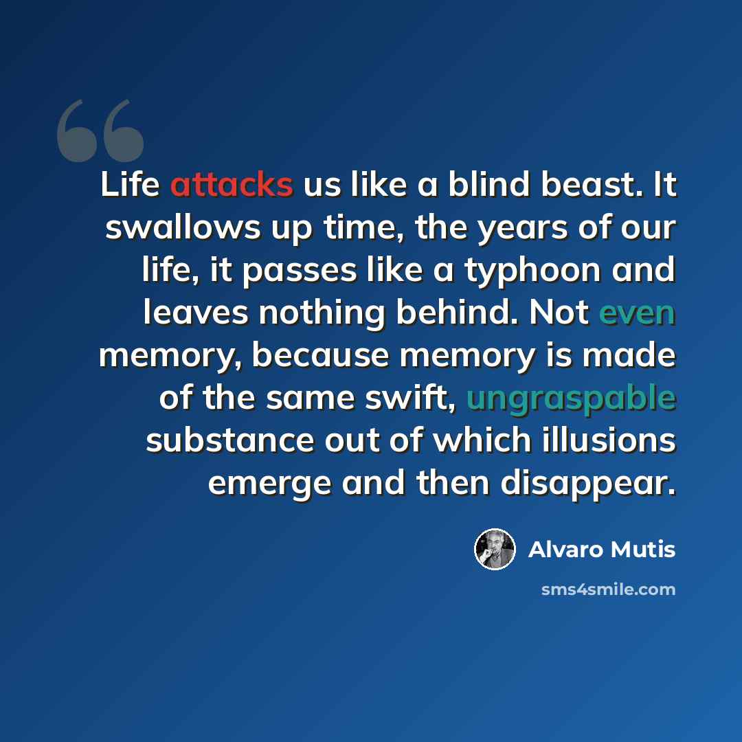 “Life attacks us like a blind beast. It swallows up time, the years of our life, it passes like a typhoon and leaves nothing behind. Not even memory, because memory is made of the same swift, ungraspable substance out of which illusions emerge and then disappear.” quote by Álvaro Mutis