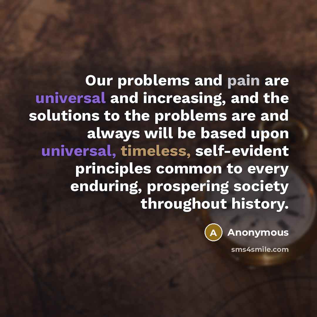 “Our problems and pain are universal and increasing, and the solutions to the problems are and always will be based upon universal, timeless, self-evident principles common to every enduring, prospering society throughout history.” quote by Anonymous