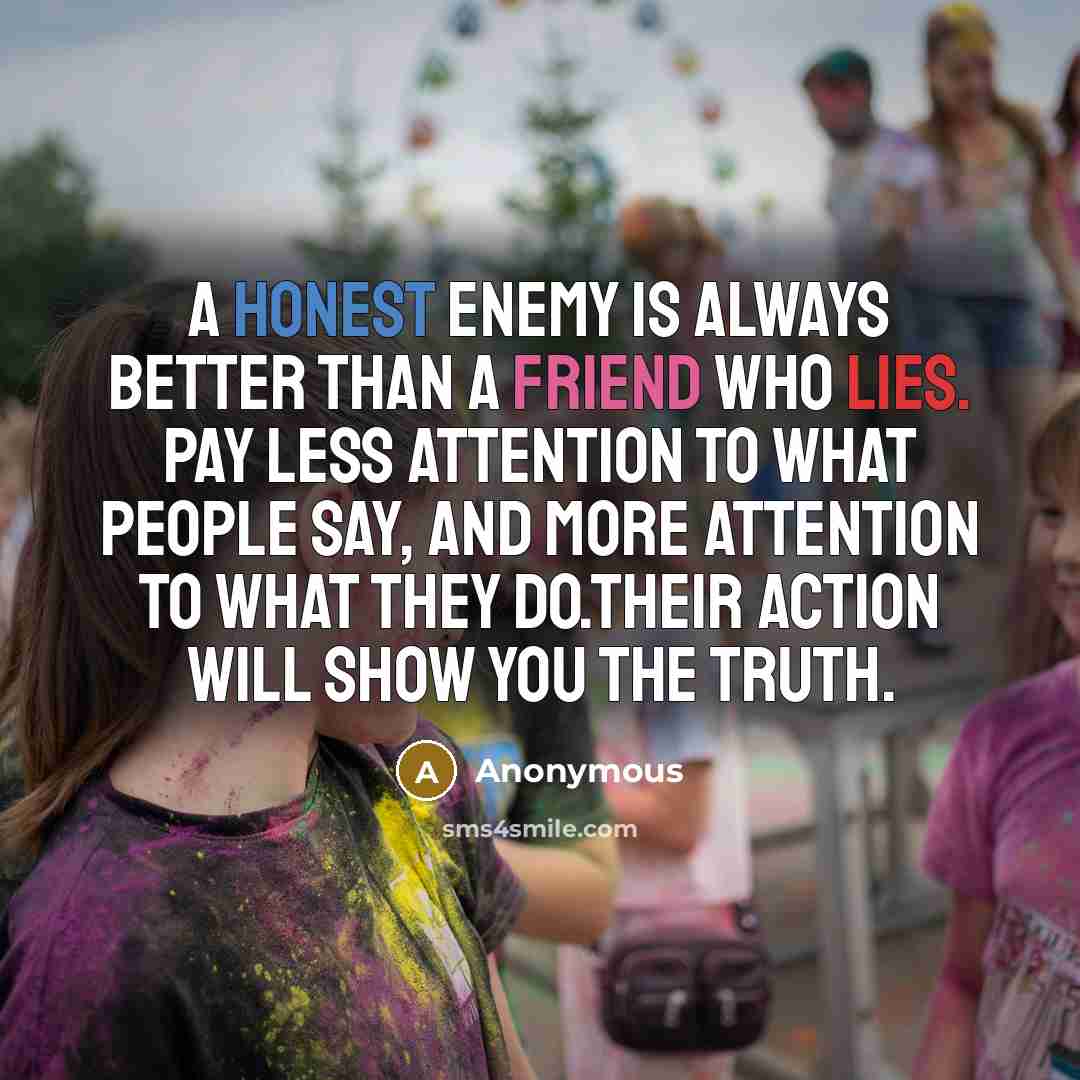 “A honest enemy is always better than a friend who lies. Pay less attention to what people say, and more attention to what they do.Their action will show you the truth.” quote by Anonymous