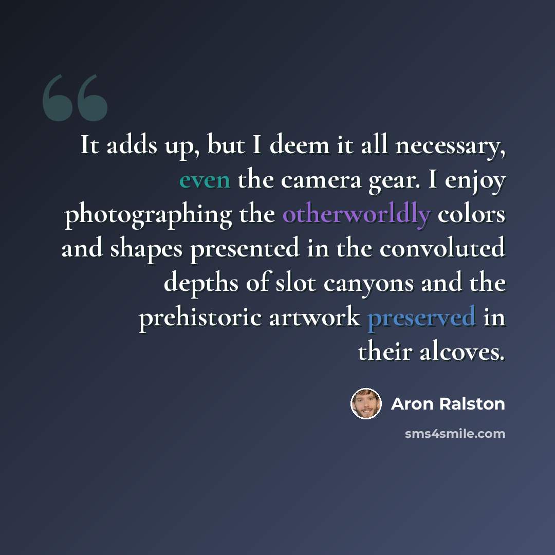 “It adds up, but I deem it all necessary, even the camera gear. I enjoy photographing the otherworldly colors and shapes presented in the convoluted depths of slot canyons and the prehistoric artwork preserved in their alcoves.” quote by Aron Ralston