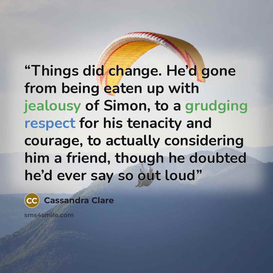 “Things did change. He’d gone from being eaten up with jealousy of Simon, to a grudging respect for his tenacity and courage, to actually considering him a friend, though he doubted he’d ever say so out loud” quote by Cassandra Clare