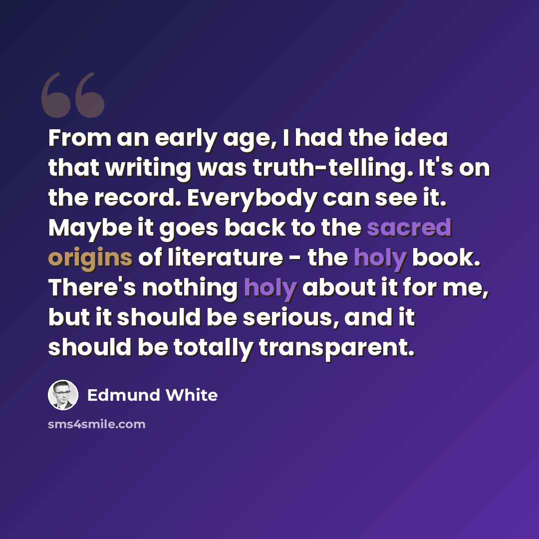 “From an early age, I had the idea that writing was truth-telling. It's on the record. Everybody can see it. Maybe it goes back to the sacred origins of literature - the holy book. There's nothing holy about it for me, but it should be serious, and it should be totally transparent.” quote by Edmund White