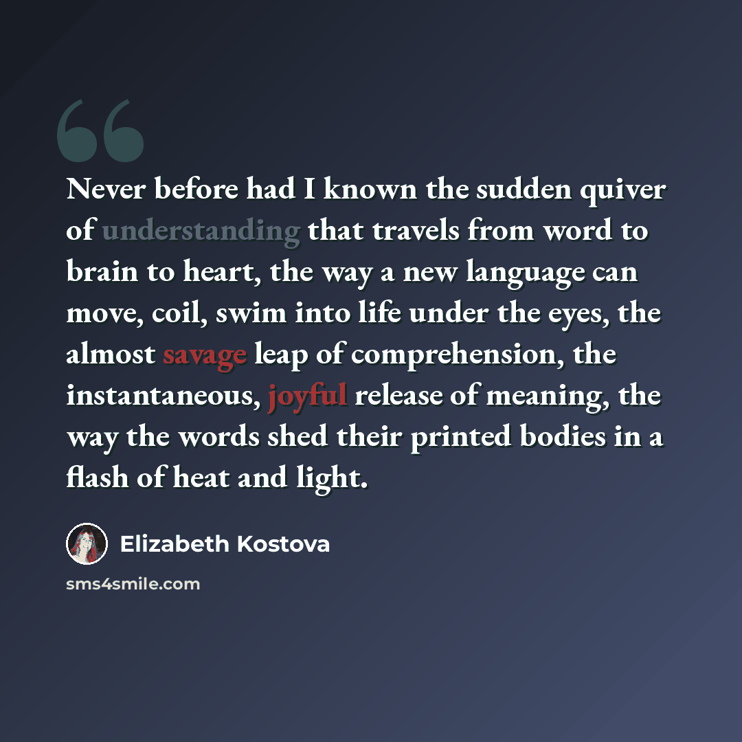“Never before had I known the sudden quiver of understanding that travels from word to brain to heart, the way a new language can move, coil, swim into life under the eyes, the almost savage leap of comprehension, the instantaneous, joyful release of meaning, the way the words shed their printed…” quote by Elizabeth Kostova