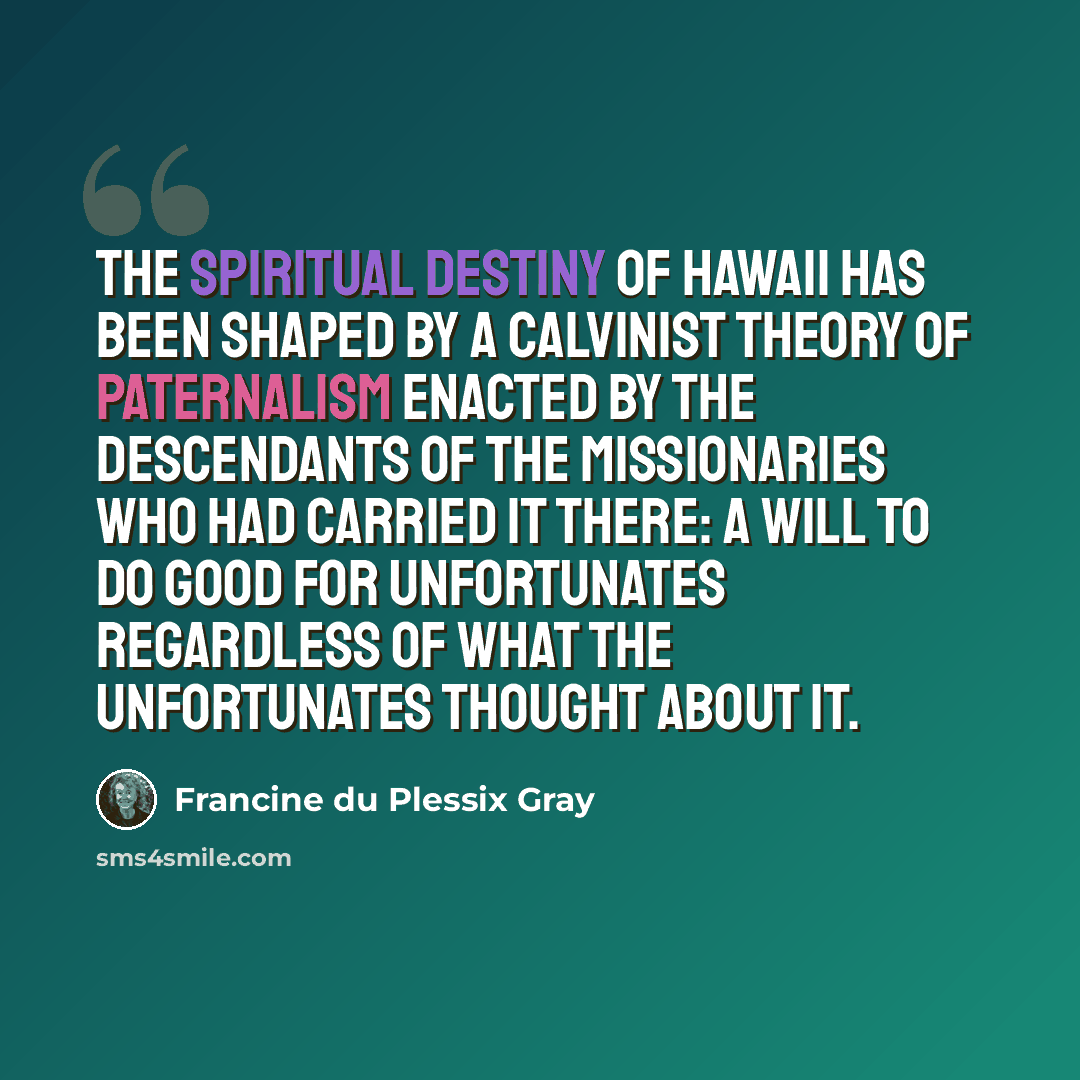 “The spiritual destiny of Hawaii has been shaped by a Calvinist theory of paternalism enacted by the descendants of the missionaries who had carried it there: a will to do good for unfortunates regardless of what the unfortunates thought about it.” quote by Francine du Plessix Gray