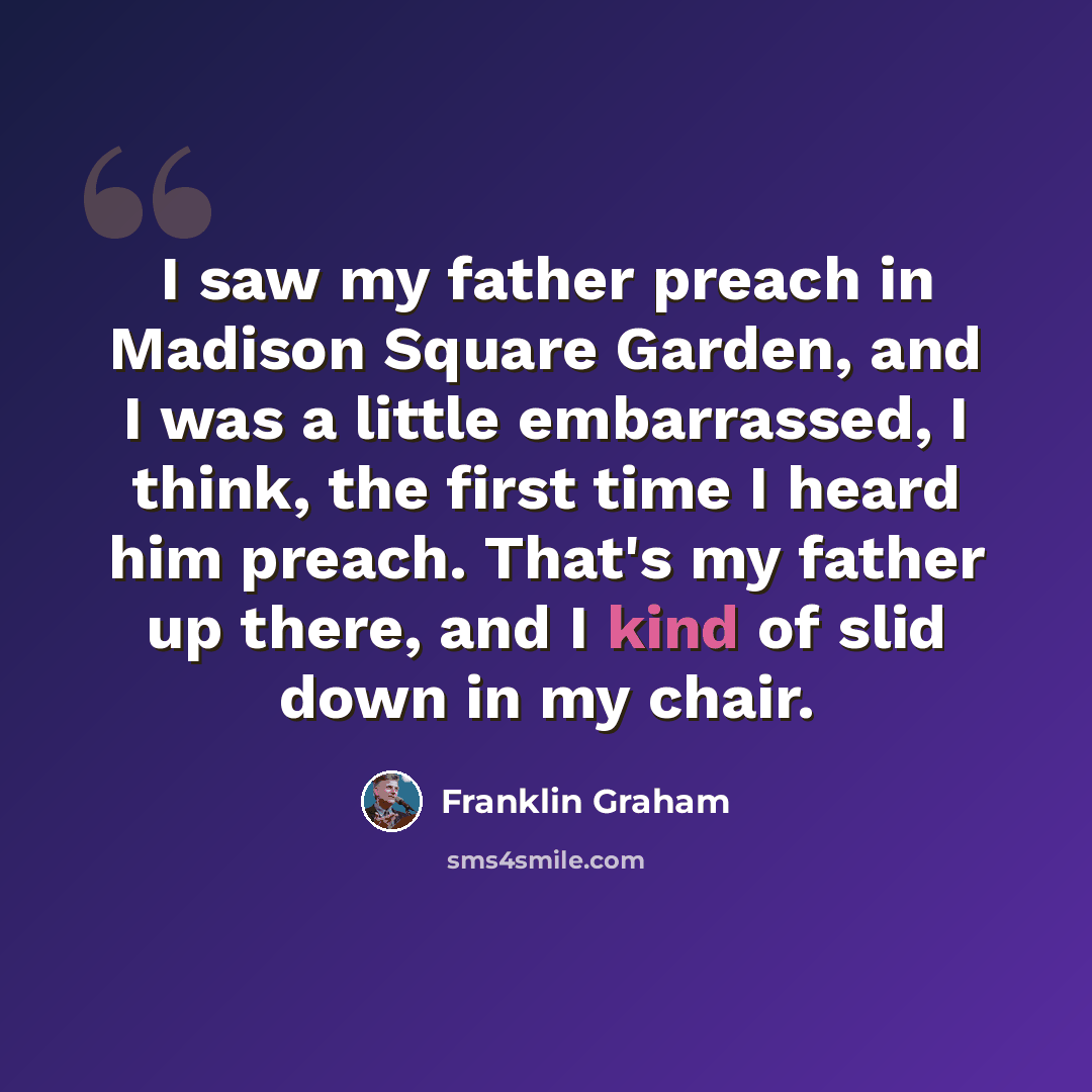 “I saw my father preach in Madison Square Garden, and I was a little embarrassed, I think, the first time I heard him preach. That's my father up there, and I kind of slid down in my chair.” quote by Franklin Graham