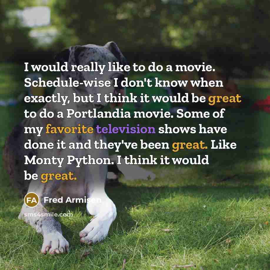 “I would really like to do a movie. Schedule-wise I don't know when exactly, but I think it would be great to do a Portlandia movie. Some of my favorite television shows have done it and they've been great. Like Monty Python. I think it would be great.” quote by Fred Armisen