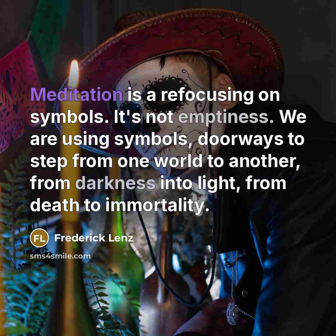 “Meditation is a refocusing on symbols. It's not emptiness. We are using symbols, doorways to step from one world to another, from darkness into light, from death to immortality.” quote by Frederick Lenz