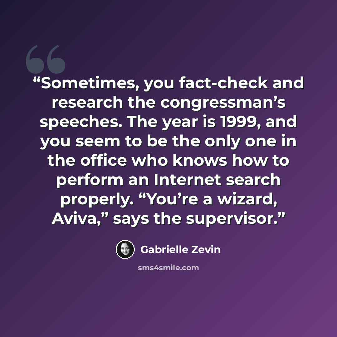 “Sometimes, you fact-check and research the congressman’s speeches. The year is 1999, and you seem to be the only one in the office who knows how to perform an Internet search properly. “You’re a wizard, Aviva,” says the supervisor.” quote by Gabrielle Zevin