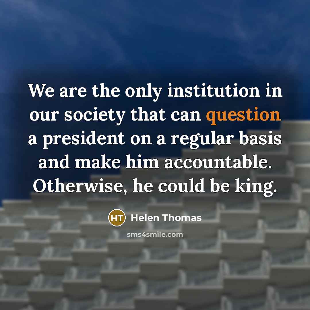 “We are the only institution in our society that can question a president on a regular basis and make him accountable. Otherwise, he could be king.” quote by Helen Thomas