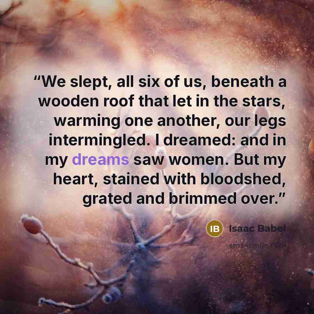“We slept, all six of us, beneath a wooden roof that let in the stars, warming one another, our legs intermingled. I dreamed: and in my dreams saw women. But my heart, stained with bloodshed, grated and brimmed over.” quote by Isaac Babel