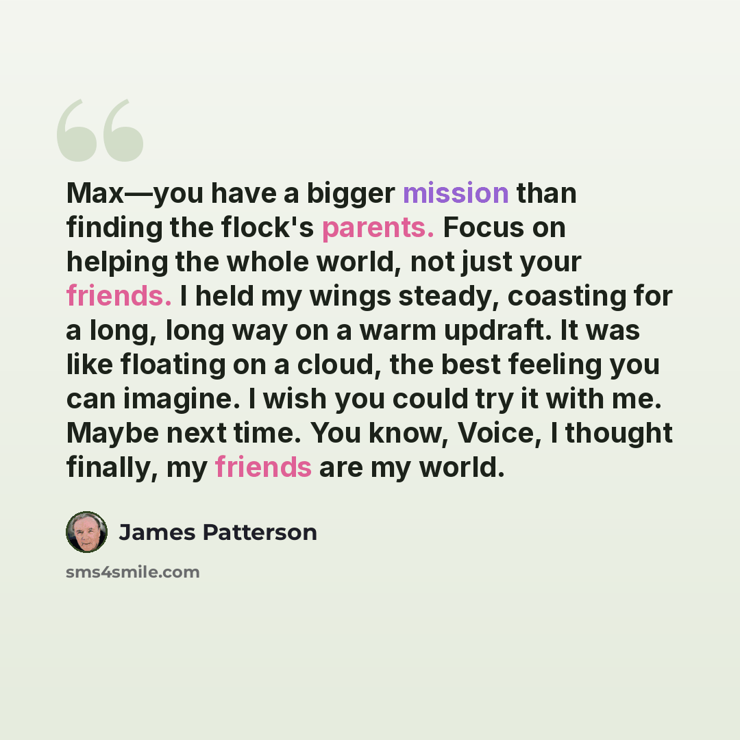 “Max—you have a bigger mission than finding the flock's parents. Focus on helping the whole world, not just your friends. I held my wings steady, coasting for a long, long way on a warm updraft. It was like floating on a cloud, the best feeling you can imagine. I wish you could try it with me…” quote by James Patterson