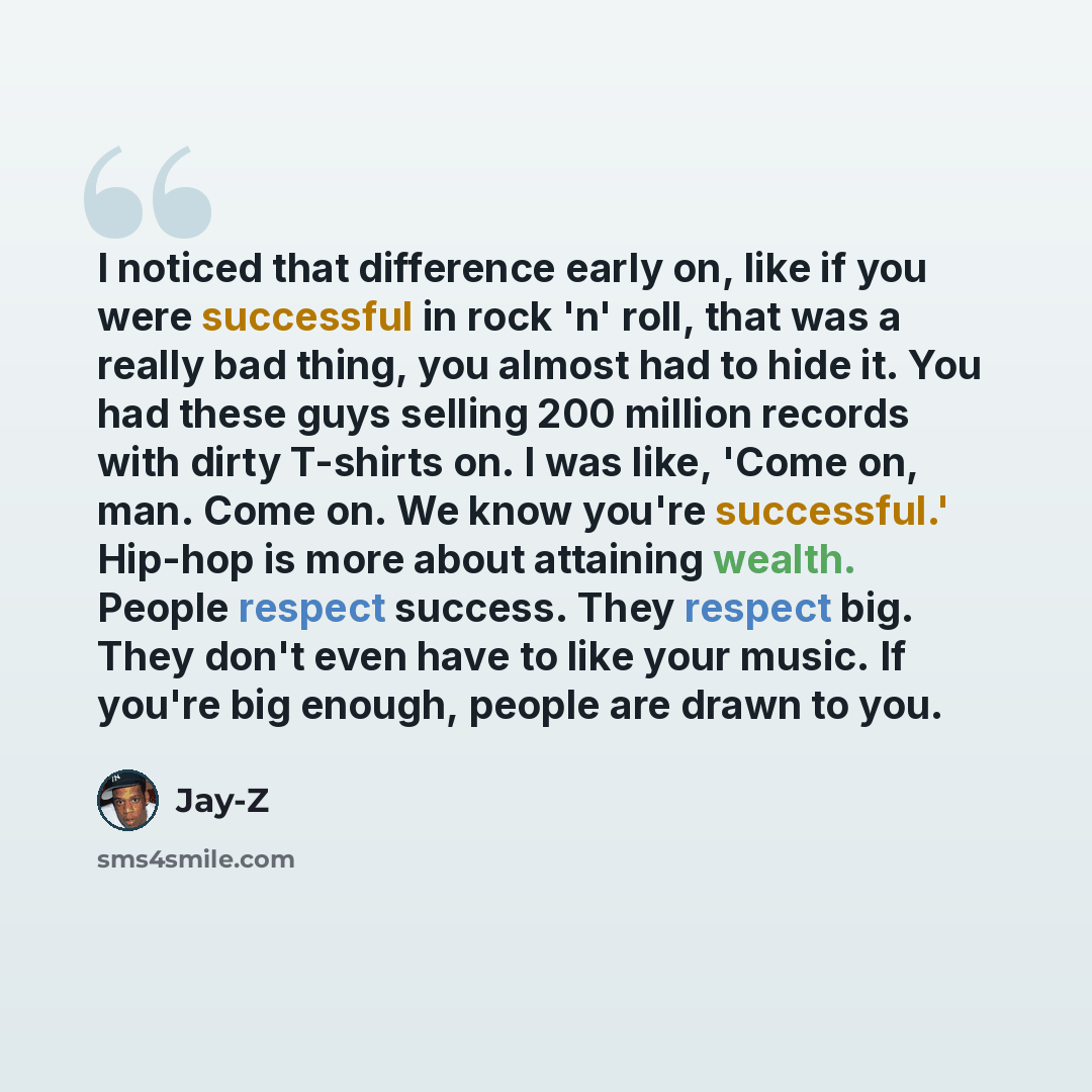 “I noticed that difference early on, like if you were successful in rock 'n' roll, that was a really bad thing, you almost had to hide it. You had these guys selling 200 million records with dirty T-shirts on. I was like, 'Come on, man. Come on. We know you're successful.' Hip-hop is more about…” quote by Jay-Z
