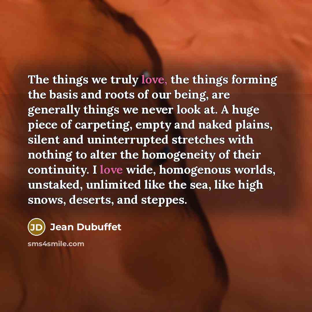 “The things we truly love, the things forming the basis and roots of our being, are generally things we never look at. A huge piece of carpeting, empty and naked plains, silent and uninterrupted stretches with nothing to alter the homogeneity of their continuity. I love wide, homogenous worlds…” quote by Jean Dubuffet