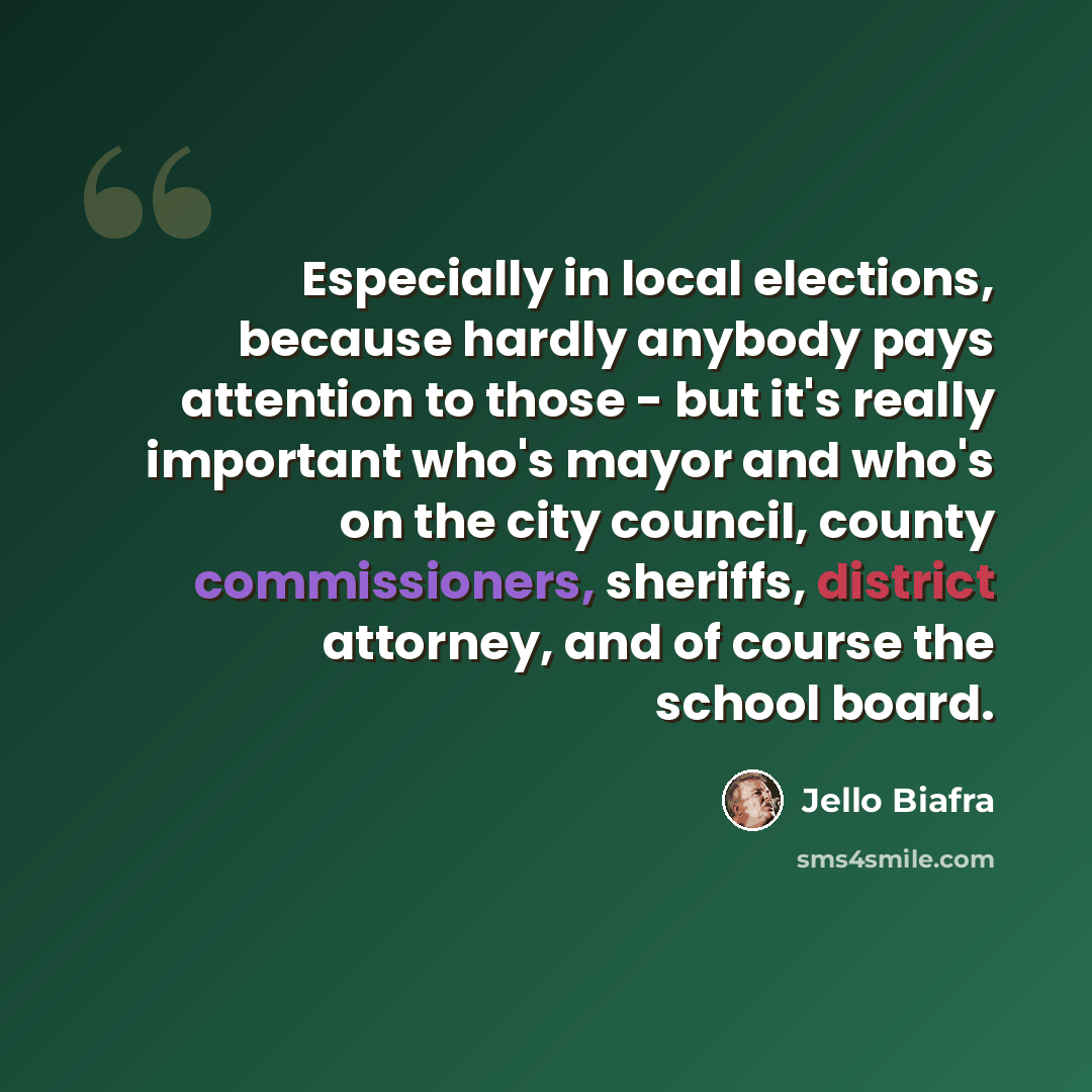 “Especially in local elections, because hardly anybody pays attention to those - but it's really important who's mayor and who's on the city council, county commissioners, sheriffs, district attorney, and of course the school board.” quote by Jello Biafra