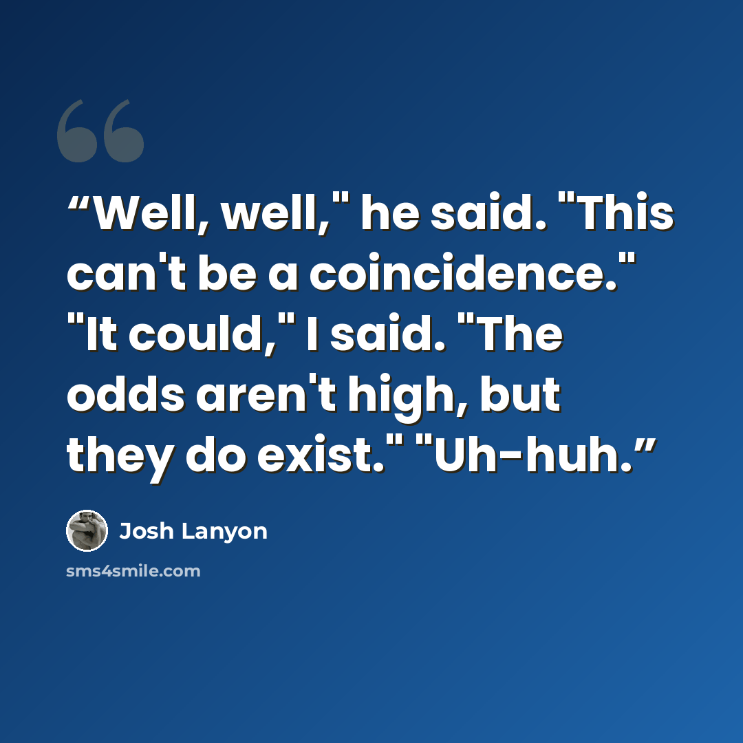 “Well, well," he said. "This can't be a coincidence." "It could," I said. "The odds aren't high, but they do exist." "Uh-huh.” quote by Josh Lanyon