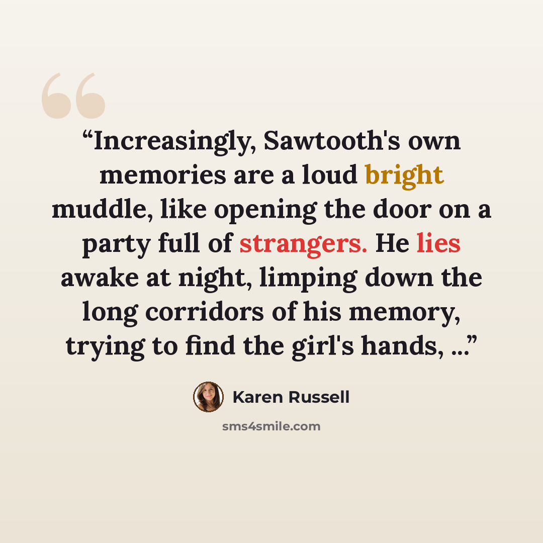 “Increasingly, Sawtooth's own memories are a loud bright muddle, like opening the door on a party full of strangers. He lies awake at night, limping down the long corridors of his memory, trying to find the girl's hands, ...” quote by Karen Russell