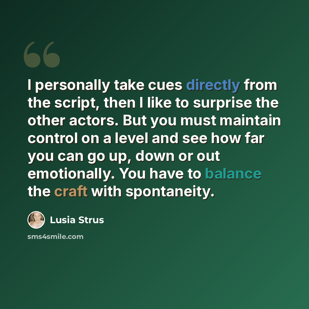 “I personally take cues directly from the script, then I like to surprise the other actors. But you must maintain control on a level and see how far you can go up, down or out emotionally. You have to balance the craft with spontaneity.” quote by Lusia Strus