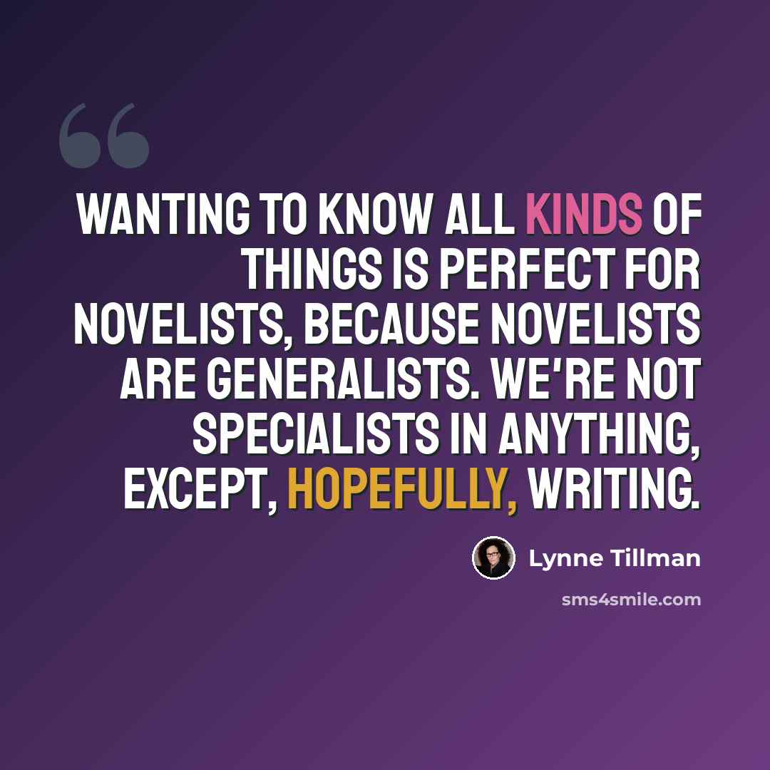 “Wanting to know all kinds of things is perfect for novelists, because novelists are generalists. We're not specialists in anything, except, hopefully, writing.” quote by Lynne Tillman