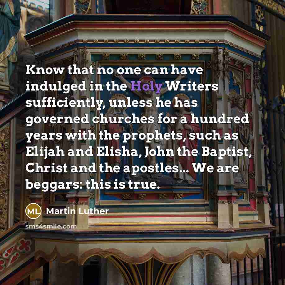 “Know that no one can have indulged in the Holy Writers sufficiently, unless he has governed churches for a hundred years with the prophets, such as Elijah and Elisha, John the Baptist, Christ and the apostles... We are beggars: this is true.” quote by Martin Luther
